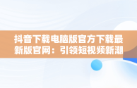 抖音下载电脑版官方下载最新版官网：引领短视频新潮流，抖音下载电脑版官方下载最新版官网安装 