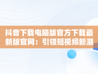抖音下载电脑版官方下载最新版官网：引领短视频新潮流，抖音下载电脑版官方下载最新版官网安装 