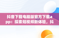 抖音下载电脑版官方下载app：探索短视频新体验，抖音下载电脑版官网下载 