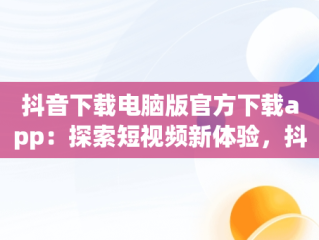 抖音下载电脑版官方下载app：探索短视频新体验，抖音下载电脑版官网下载 
