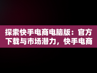 探索快手电商电脑版：官方下载与市场潜力，快手电商电脑版官方下载安装 