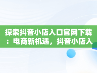 探索抖音小店入口官网下载：电商新机遇，抖音小店入口网址在哪?抖音小店在哪里进入 