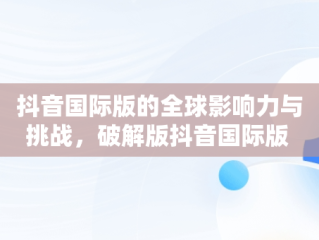 抖音国际版的全球影响力与挑战，破解版抖音国际版 