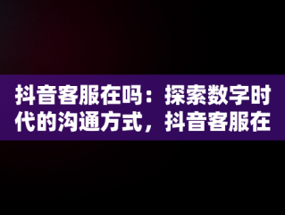 抖音客服在吗：探索数字时代的沟通方式，抖音客服在吗体验分是如何拉上去 