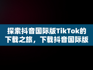 探索抖音国际版TikTok的下载之旅，下载抖音国际版tiktok犯法吗 