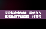 探索抖音电脑版：最新官方正版免费下载指南，抖音电脑版官方网站下载 
