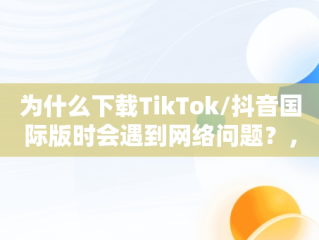 为什么下载TikTok/抖音国际版时会遇到网络问题？，抖音国际版tiktok看不了的解决办法 