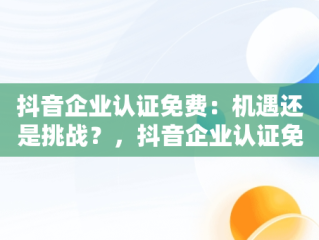 抖音企业认证免费：机遇还是挑战？，抖音企业认证免费和付费的区别 