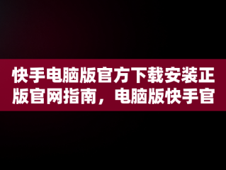 快手电脑版官方下载安装正版官网指南，电脑版快手官网下载最新版本 