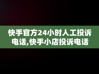 快手官方24小时人工投诉电话,快手小店投诉电话