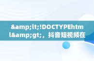 &lt;!DOCTYPEhtml&gt;，抖音短视频在线观看官 