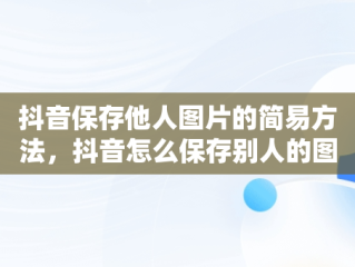 抖音保存他人图片的简易方法，抖音怎么保存别人的图片没有抖音号 