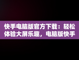 快手电脑版官方下载：轻松体验大屏乐趣，电脑版快手官网下载最新版本 