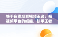 快手在线观看视频王者：短视频平台的崛起，快手王者荣耀视频 