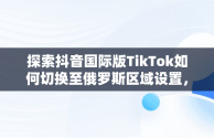 探索抖音国际版TikTok如何切换至俄罗斯区域设置，抖音国际版 tiktok怎么改中文 