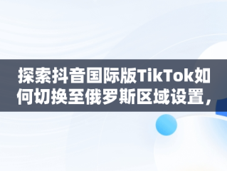 探索抖音国际版TikTok如何切换至俄罗斯区域设置，抖音国际版 tiktok怎么改中文 