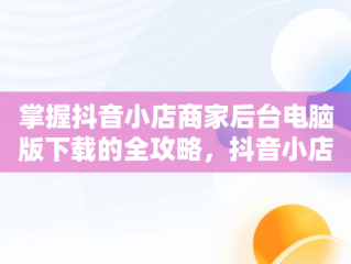 掌握抖音小店商家后台电脑版下载的全攻略，抖音小店商家登陆电脑版 