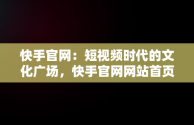 快手官网：短视频时代的文化广场，快手官网网站首页登录 