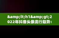 &lt;h1&gt;2022年抖音头像流行趋势：最火图片解析&lt;/h1&gt;，抖音头像最火图片2022女 