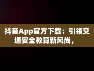 抖音App官方下载：引领交通安全教育新风尚， 