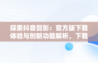 探索抖音剪影：官方版下载体验与创新功能解析，下载剪映抖音官方剪辑神器 