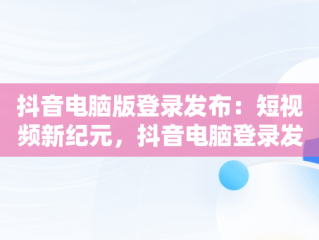 抖音电脑版登录发布：短视频新纪元，抖音电脑登录发布视频 