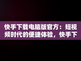 快手下载电脑版官方：短视频时代的便捷体验，快手下载电脑版官方下载 