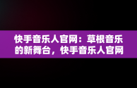 快手音乐人官网：草根音乐的新舞台，快手音乐人官网平台 