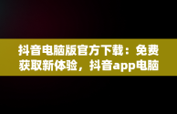 抖音电脑版官方下载：免费获取新体验，抖音app电脑版下载安装最新版 
