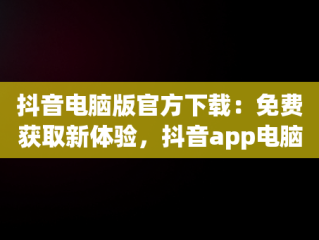 抖音电脑版官方下载：免费获取新体验，抖音app电脑版下载安装最新版 