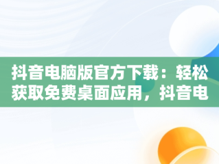 抖音电脑版官方下载：轻松获取免费桌面应用，抖音电脑版官方下载免费下载到桌面上怎么操作 