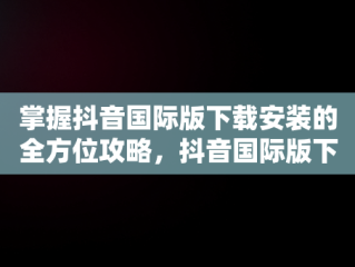 掌握抖音国际版下载安装的全方位攻略，抖音国际版下载安装教程 