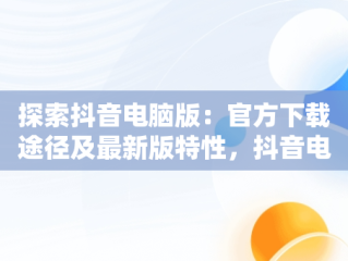 探索抖音电脑版：官方下载途径及最新版特性，抖音电脑版官方网站下载 