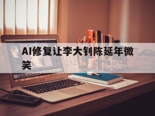 AI修复让李大钊陈延年微笑(陈延年先生他们爱我,李大钊因为你爱他们)