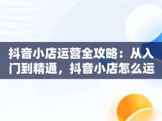 抖音小店运营全攻略：从入门到精通，抖音小店怎么运营从零开始 