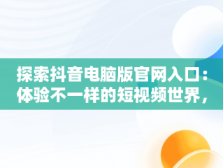 探索抖音电脑版官网入口：体验不一样的短视频世界，抖音电脑版官网入口网址是多少 