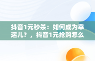 抖音1元秒杀：如何成为幸运儿？，抖音1元抢购怎么抢 