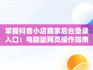 掌握抖音小店商家后台登录入口：电脑版网页操作指南，抖音商家版登录入口电脑版 