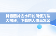 抖音图片去水印的简便方法大揭秘，下载别人作品怎么去掉水印 