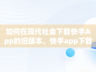 如何在现代社会下载快手App的旧版本，快手app下载旧版本安装 