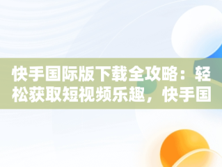 快手国际版下载全攻略：轻松获取短视频乐趣，快手国际版下载教程安卓 