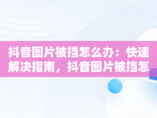 抖音图片被挡怎么办：快速解决指南，抖音图片被挡怎么办解除 