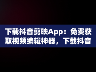 下载抖音剪映App：免费获取视频编辑神器，下载抖音剪映app免费下载最新版 