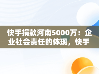 快手捐款河南5000万：企业社会责任的体现，快手 河南捐款 