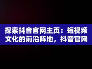 探索抖音官网主页：短视频文化的前沿阵地，抖音官网主页怎么编辑修改 