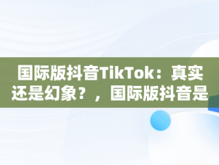 国际版抖音TikTok：真实还是幻象？，国际版抖音是不是真的 