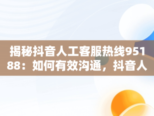 揭秘抖音人工客服热线95188：如何有效沟通，抖音人工客服电话10015官方电话 