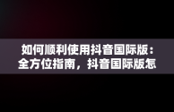 如何顺利使用抖音国际版：全方位指南，抖音国际版怎么才能正常使用?使用教程分享 