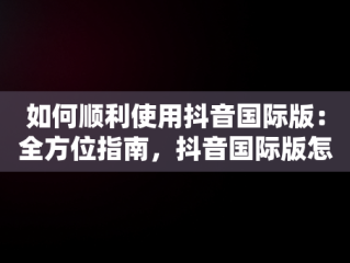 如何顺利使用抖音国际版：全方位指南，抖音国际版怎么才能正常使用?使用教程分享 