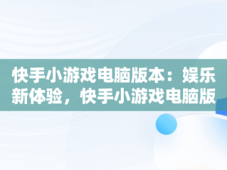 快手小游戏电脑版本：娱乐新体验，快手小游戏电脑版本过低 